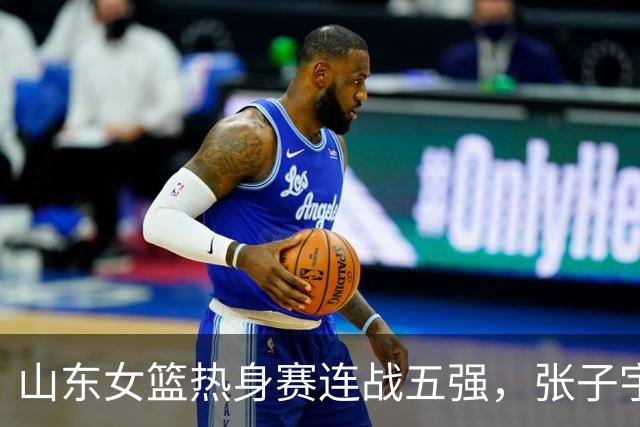 山东女篮热身赛连战五强，张子宇与刘禹彤对决可期
